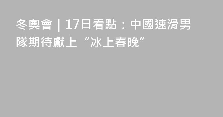 冬奧會｜17日看點：中國速滑男隊期待獻上“冰上春晚”