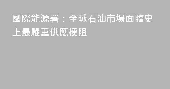 國際能源署：全球石油市場面臨史上最嚴重供應梗阻