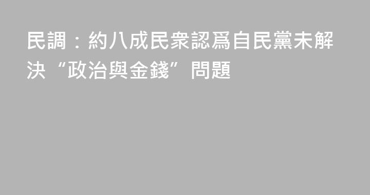 民調：約八成民衆認爲自民黨未解決“政治與金錢”問題