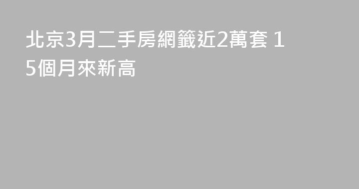北京3月二手房網籤近2萬套 15個月來新高