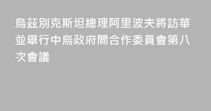 烏茲別克斯坦總理阿里波夫將訪華並舉行中烏政府間合作委員會第八次會議