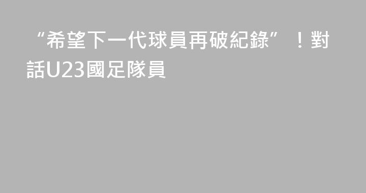“希望下一代球員再破紀錄”！對話U23國足隊員