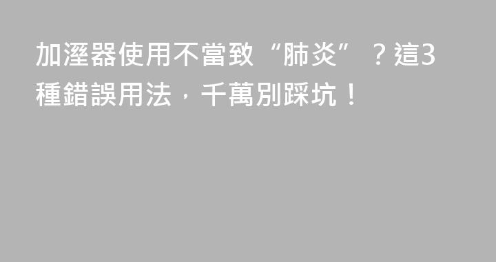 加溼器使用不當致“肺炎”？這3種錯誤用法，千萬別踩坑！