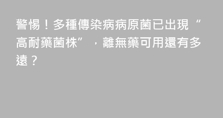 警惕！多種傳染病病原菌已出現“高耐藥菌株”，離無藥可用還有多遠？