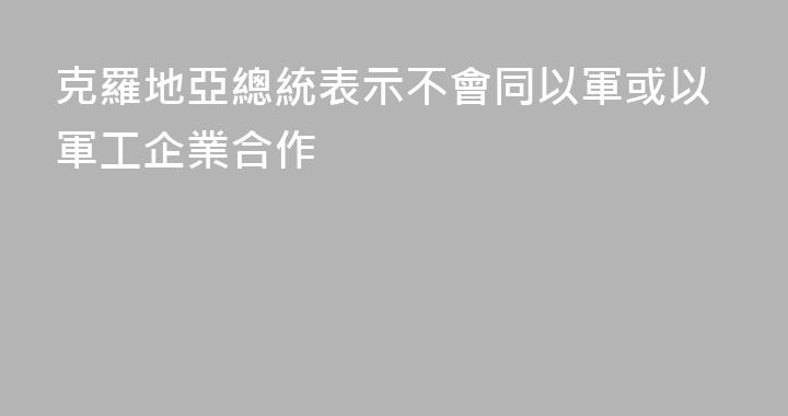 克羅地亞總統表示不會同以軍或以軍工企業合作
