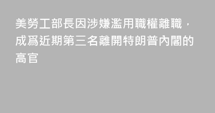 美勞工部長因涉嫌濫用職權離職，成爲近期第三名離開特朗普內閣的高官