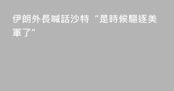 伊朗外長喊話沙特“是時候驅逐美軍了”