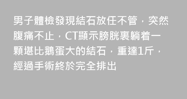 男子體檢發現結石放任不管，突然腹痛不止，CT顯示膀胱裏躺着一顆堪比鵝蛋大的結石，重達1斤，經過手術終於完全排出