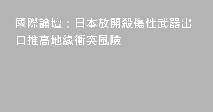 國際論壇：日本放開殺傷性武器出口推高地緣衝突風險