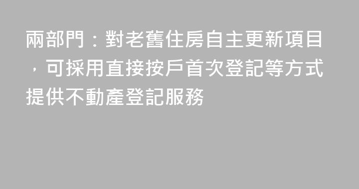 兩部門：對老舊住房自主更新項目，可採用直接按戶首次登記等方式提供不動產登記服務