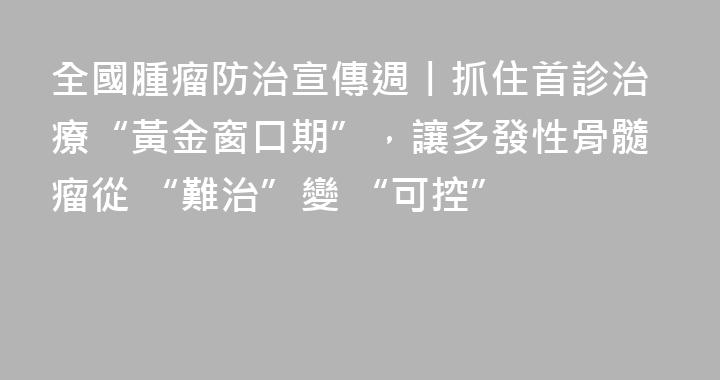 全國腫瘤防治宣傳週丨抓住首診治療“黃金窗口期”，讓多發性骨髓瘤從 “難治”變 “可控”