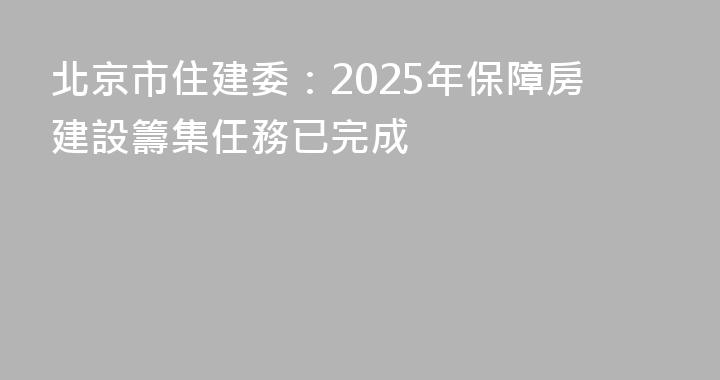 北京市住建委：2025年保障房建設籌集任務已完成