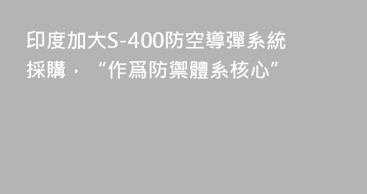 印度加大S-400防空導彈系統採購，“作爲防禦體系核心”