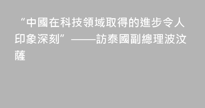 “中國在科技領域取得的進步令人印象深刻”——訪泰國副總理波汶薩