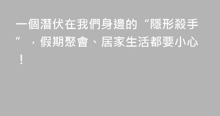 一個潛伏在我們身邊的“隱形殺手”，假期聚會、居家生活都要小心！