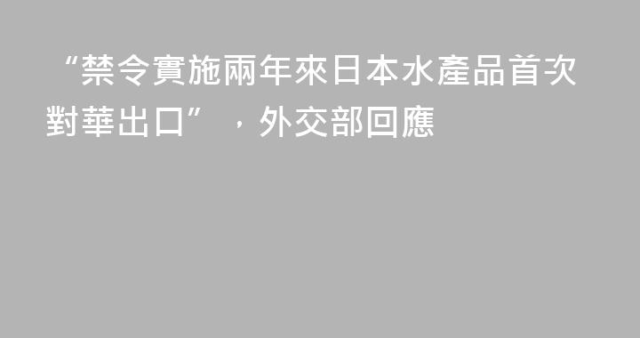 “禁令實施兩年來日本水產品首次對華出口”，外交部回應
