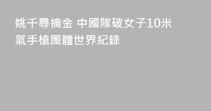 姚千尋摘金 中國隊破女子10米氣手槍團體世界紀錄