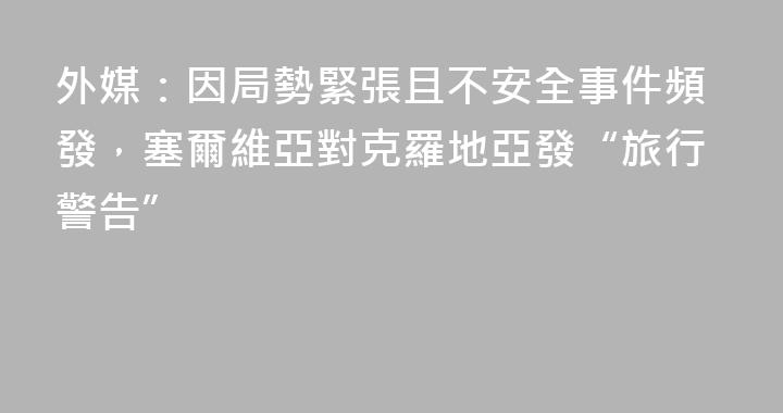 外媒：因局勢緊張且不安全事件頻發，塞爾維亞對克羅地亞發“旅行警告”