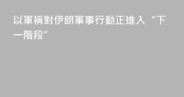 以軍稱對伊朗軍事行動正進入“下一階段”