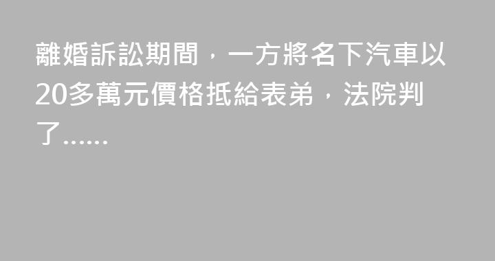 離婚訴訟期間，一方將名下汽車以20多萬元價格抵給表弟，法院判了……