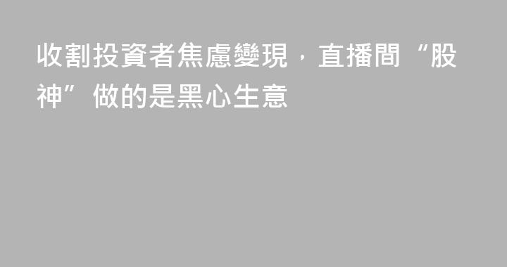 收割投資者焦慮變現，直播間“股神”做的是黑心生意