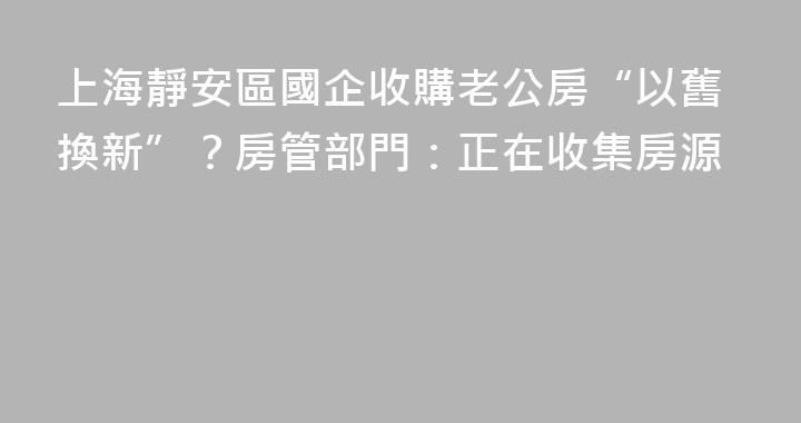 上海靜安區國企收購老公房“以舊換新”？房管部門：正在收集房源