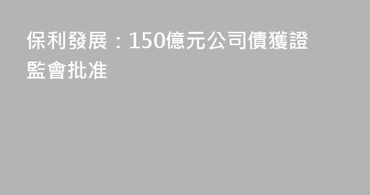 保利發展：150億元公司債獲證監會批准