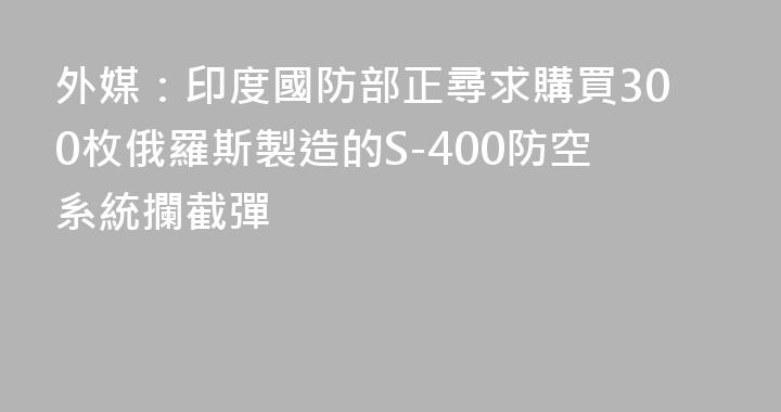外媒：印度國防部正尋求購買300枚俄羅斯製造的S-400防空系統攔截彈