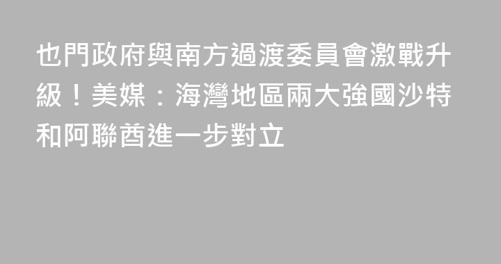 也門政府與南方過渡委員會激戰升級！美媒：海灣地區兩大強國沙特和阿聯酋進一步對立