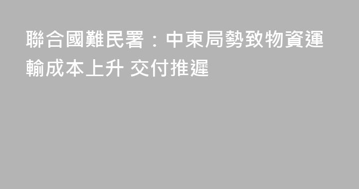 聯合國難民署：中東局勢致物資運輸成本上升 交付推遲