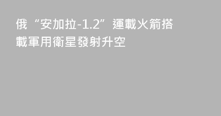 俄“安加拉-1.2”運載火箭搭載軍用衛星發射升空