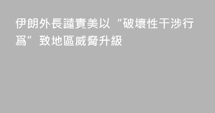 伊朗外長譴責美以“破壞性干涉行爲”致地區威脅升級