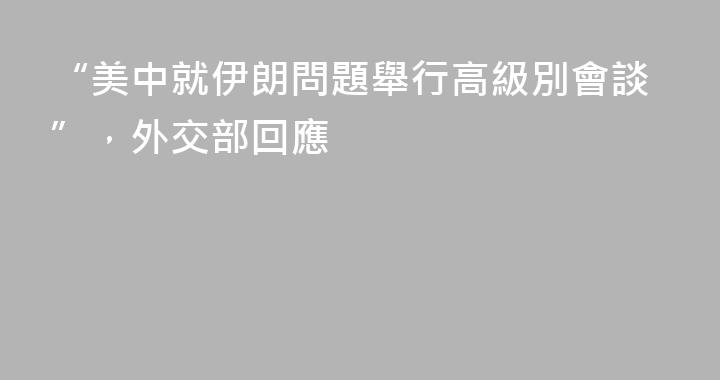 “美中就伊朗問題舉行高級別會談”，外交部回應