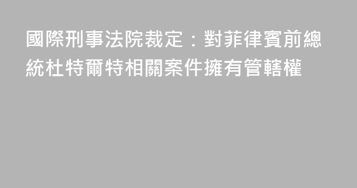 國際刑事法院裁定：對菲律賓前總統杜特爾特相關案件擁有管轄權
