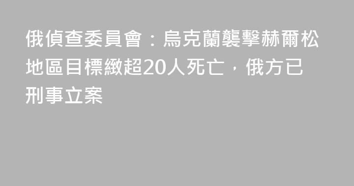 俄偵查委員會：烏克蘭襲擊赫爾松地區目標緻超20人死亡，俄方已刑事立案