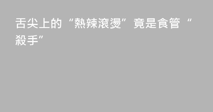 舌尖上的“熱辣滾燙”竟是食管“殺手”