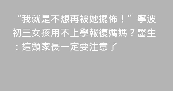 “我就是不想再被她擺佈！”寧波初三女孩用不上學報復媽媽？醫生：這類家長一定要注意了