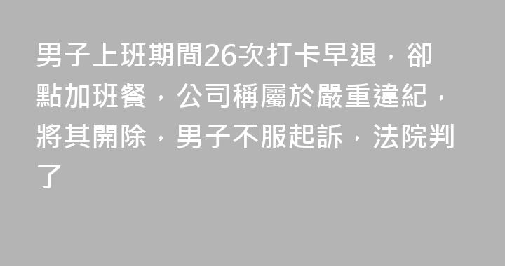 男子上班期間26次打卡早退，卻點加班餐，公司稱屬於嚴重違紀，將其開除，男子不服起訴，法院判了
