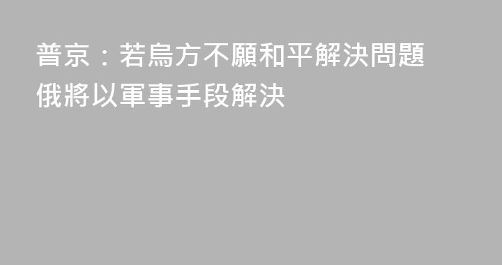 普京：若烏方不願和平解決問題 俄將以軍事手段解決