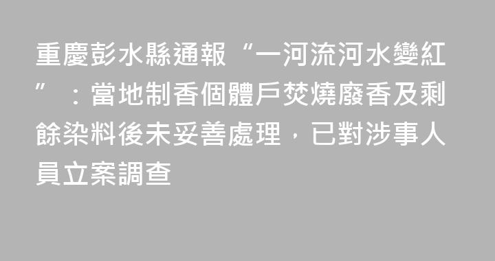 重慶彭水縣通報“一河流河水變紅”：當地制香個體戶焚燒廢香及剩餘染料後未妥善處理，已對涉事人員立案調查