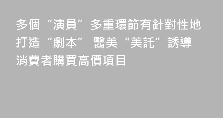 多個“演員”多重環節有針對性地打造“劇本” 醫美“美託”誘導消費者購買高價項目