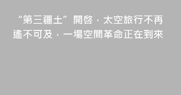 “第三疆土”開啓，太空旅行不再遙不可及，一場空間革命正在到來