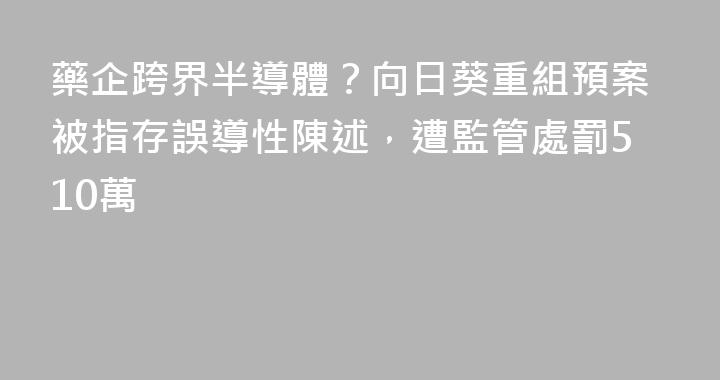 藥企跨界半導體？向日葵重組預案被指存誤導性陳述，遭監管處罰510萬