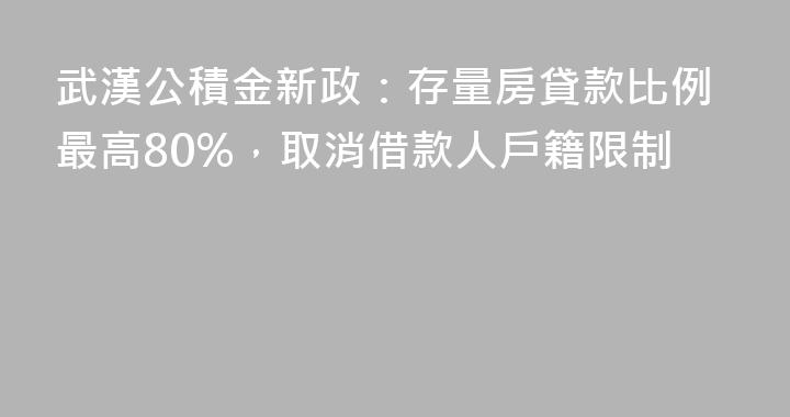 武漢公積金新政：存量房貸款比例最高80%，取消借款人戶籍限制