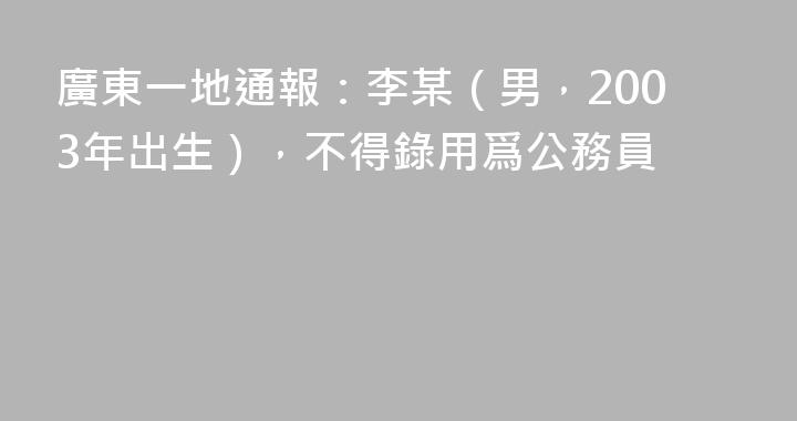 廣東一地通報：李某（男，2003年出生），不得錄用爲公務員