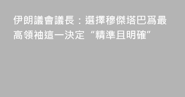 伊朗議會議長：選擇穆傑塔巴爲最高領袖這一決定“精準且明確”