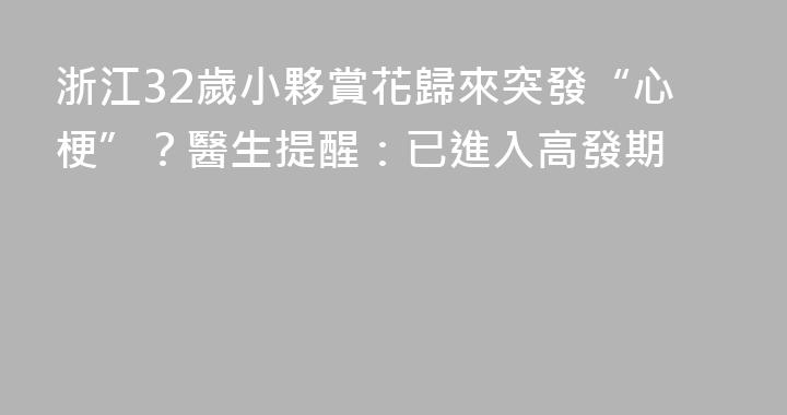 浙江32歲小夥賞花歸來突發“心梗”？醫生提醒：已進入高發期