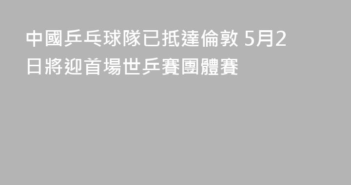 中國乒乓球隊已抵達倫敦 5月2日將迎首場世乒賽團體賽