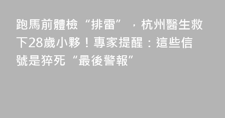 跑馬前體檢“排雷”，杭州醫生救下28歲小夥！專家提醒：這些信號是猝死“最後警報”