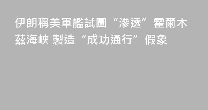 伊朗稱美軍艦試圖“滲透”霍爾木茲海峽 製造“成功通行”假象